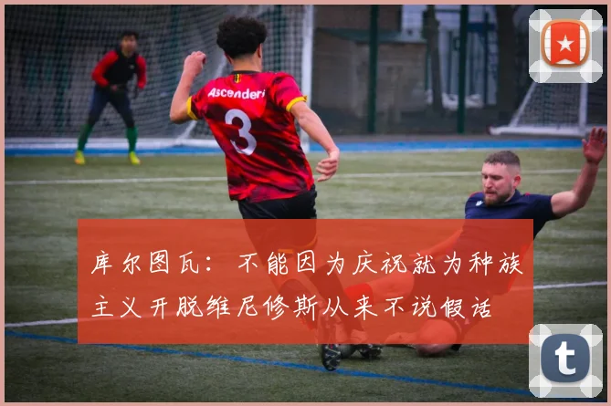 库尔图瓦：不能因为庆祝就为种族主义开脱维尼修斯从来不说假话