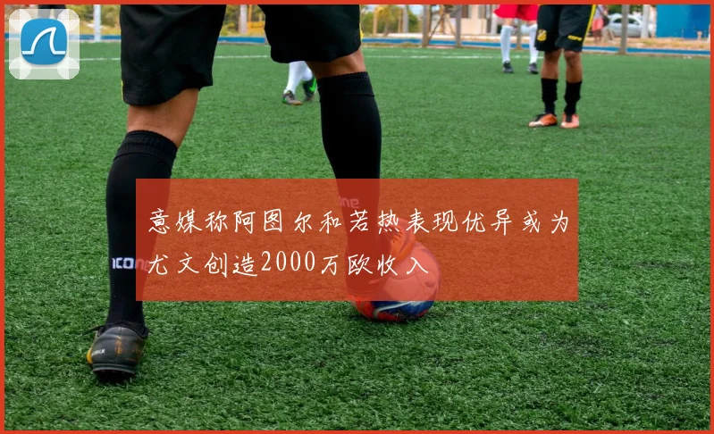 意媒称阿图尔和若热表现优异或为尤文创造2000万欧收入