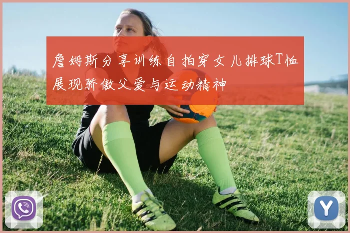 詹姆斯分享训练自拍穿女儿排球T恤展现骄傲父爱与运动精神