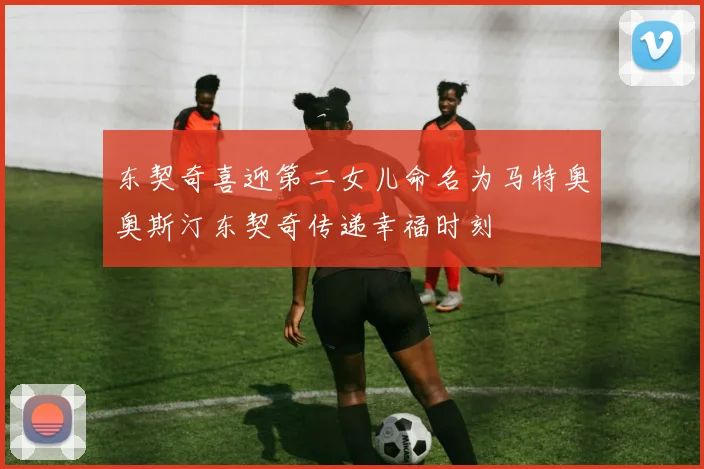 东契奇喜迎第二女儿命名为马特奥奥斯汀东契奇传递幸福时刻