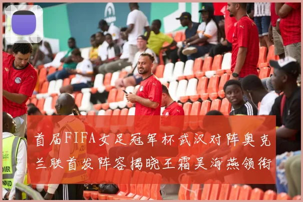 首届FIFA女足冠军杯武汉对阵奥克兰联首发阵容揭晓王霜吴海燕领衔出战