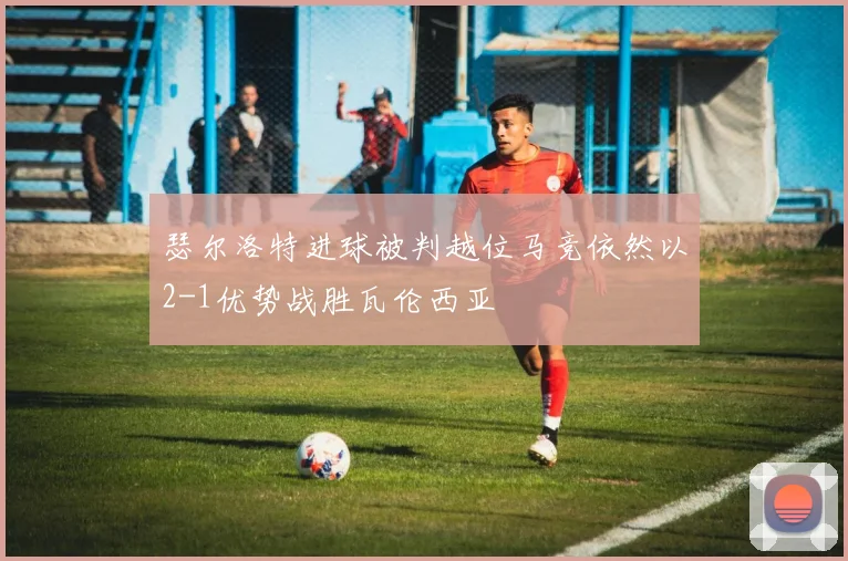 瑟尔洛特进球被判越位马竞依然以2-1优势战胜瓦伦西亚