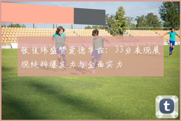 张佳玮盛赞爱德华兹：33分表现展现纯粹爆发力与全面实力