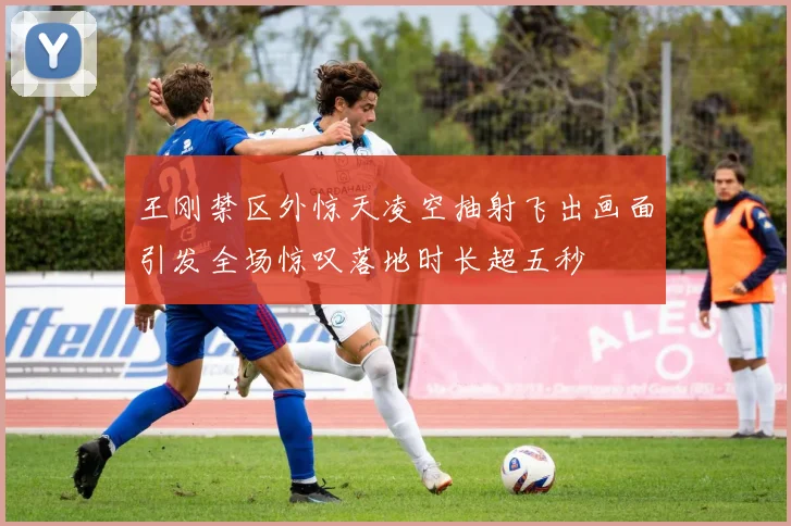 王刚禁区外惊天凌空抽射飞出画面引发全场惊叹落地时长超五秒