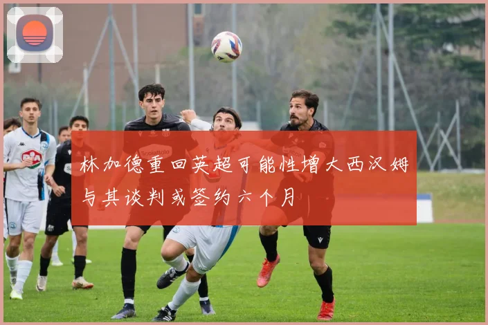 林加德重回英超可能性增大西汉姆与其谈判或签约六个月