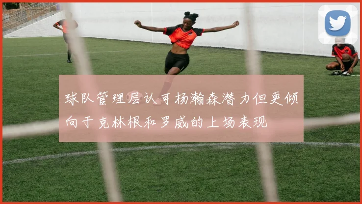 球队管理层认可杨瀚森潜力但更倾向于克林根和罗威的上场表现