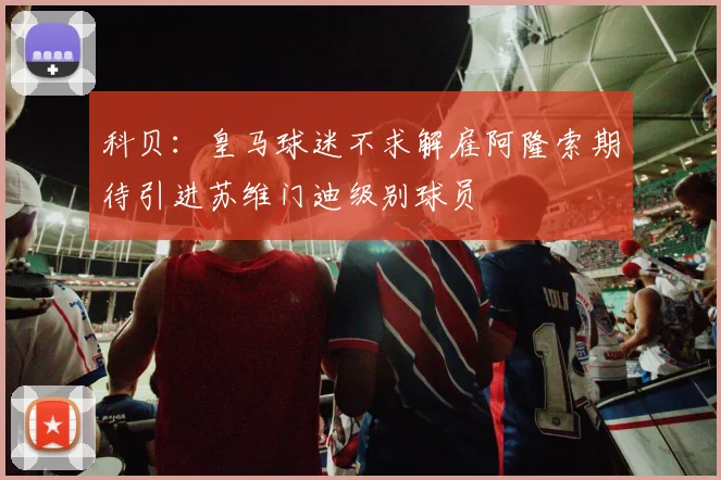 科贝：皇马球迷不求解雇阿隆索期待引进苏维门迪级别球员