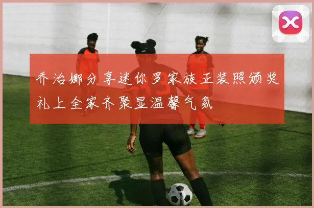 乔治娜分享迷你罗家族正装照颁奖礼上全家齐聚显温馨气氛